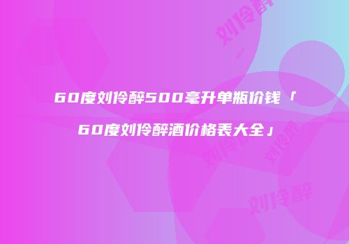 60度刘伶醉500毫升单瓶价钱「60度刘伶醉酒价格表大全」