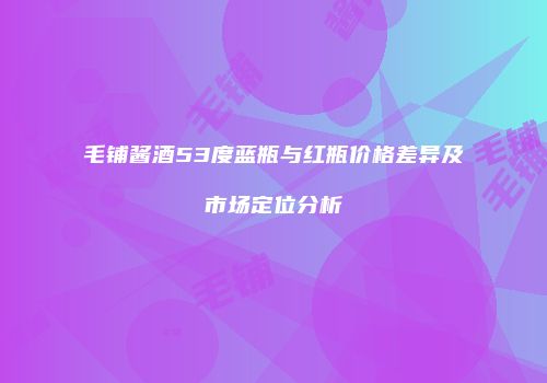 毛铺酱酒53度蓝瓶与红瓶价格差异及市场定位分析