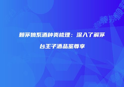 赖茅嫡系酒种类梳理：深入了解茅台王子酒品鉴尊享