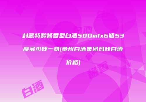 封藏特醇酱香型白酒50OmIx6瓶53度多少钱一箱(贵州白酒集团玛咔白酒价格)