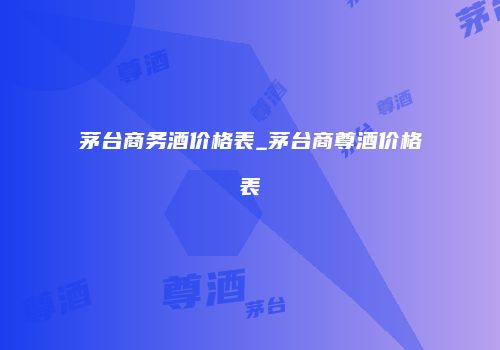 茅台商务酒价格表_茅台商尊酒价格表