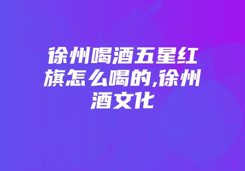 徐州喝酒五星红旗怎么喝的,徐州酒文化