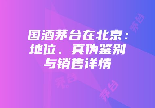 国酒茅台在北京：地位、真伪鉴别与销售详情