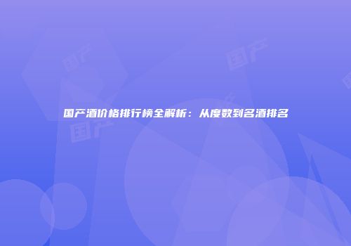 国产酒价格排行榜全解析：从度数到名酒排名