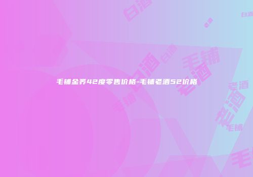 毛铺金荞42度零售价格-毛铺老酒52价格