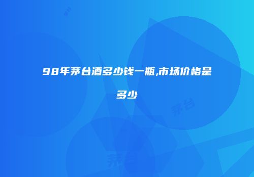 98年茅台酒多少钱一瓶,市场价格是多少