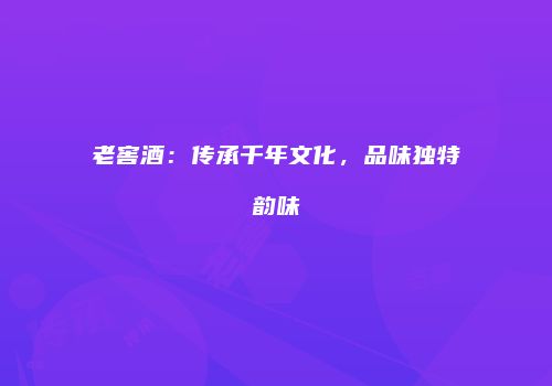 老窖酒：传承千年文化，品味独特韵味