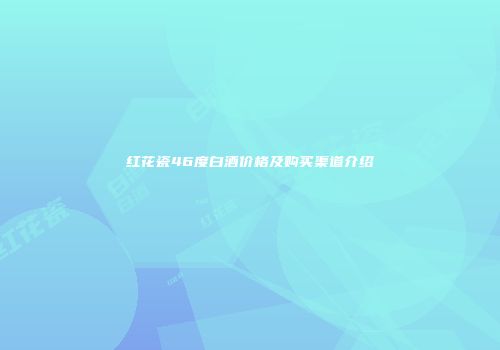 红花瓷46度白酒价格及购买渠道介绍