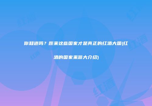 你知道吗？原来这些国家才是真正的红酒大国(红酒的国家来源大介绍)