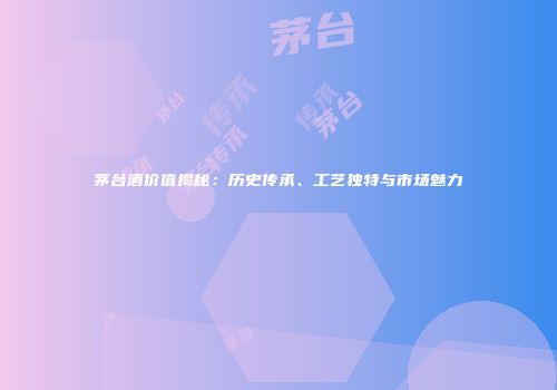 茅台酒价值揭秘：历史传承、工艺独特与市场魅力