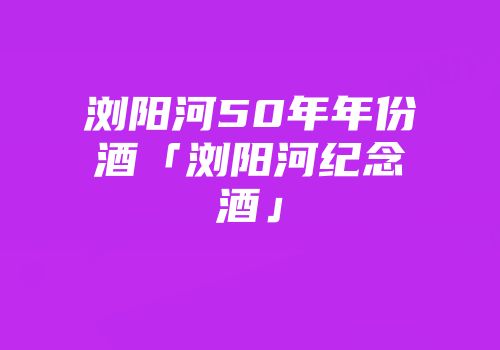 浏阳河50年年份酒「浏阳河纪念酒」