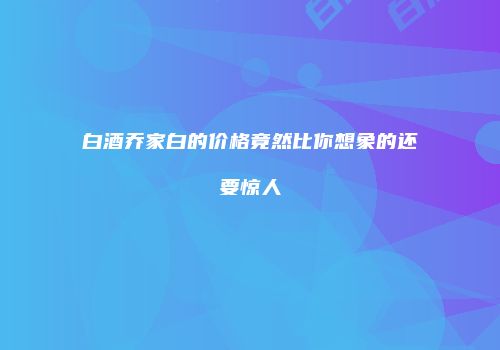 白酒乔家白的价格竟然比你想象的还要惊人