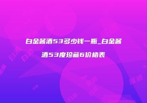 白金酱酒53多少钱一瓶_白金酱酒53度珍藏6价格表