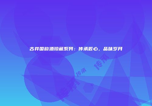 古井国韵酒珍藏系列：传承匠心，品味岁月