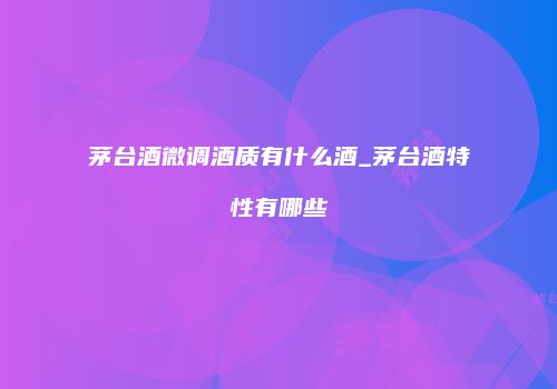 茅台酒微调酒质有什么酒_茅台酒特性有哪些