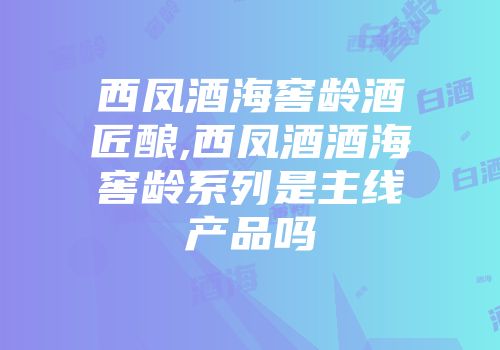 西凤酒海窖龄酒匠酿,西凤酒酒海窖龄系列是主线产品吗