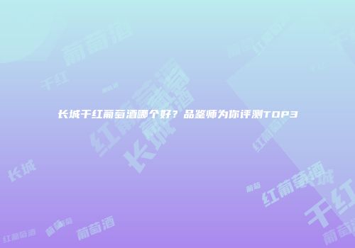 长城干红葡萄酒哪个好？品鉴师为你评测TOP3