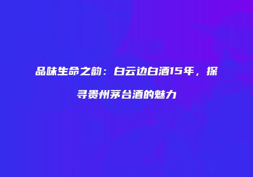 品味生命之韵：白云边白酒15年，探寻贵州茅台酒的魅力