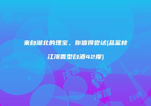 来自湖北的瑰宝，你值得尝试(品鉴枝江浓香型白酒42度)