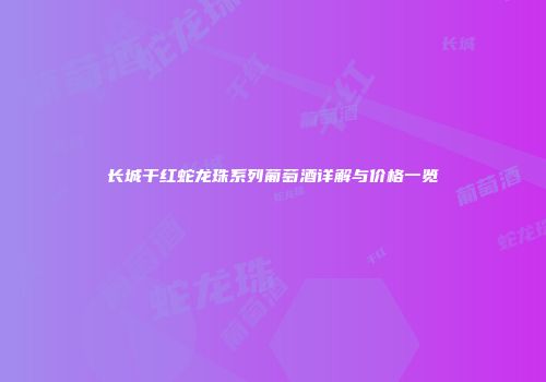 长城干红蛇龙珠系列葡萄酒详解与价格一览