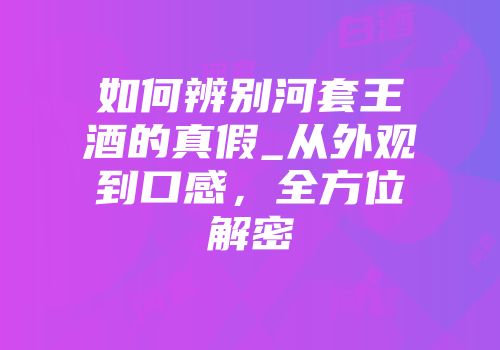 如何辨别河套王酒的真假_从外观到口感，全方位解密