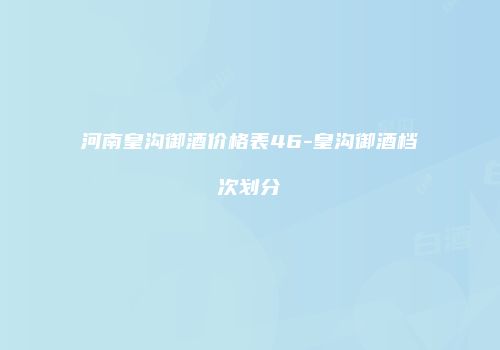河南皇沟御酒价格表46-皇沟御酒档次划分
