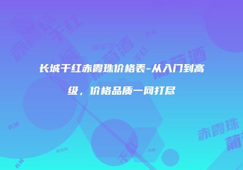 长城干红赤霞珠价格表-从入门到高级，价格品质一网打尽