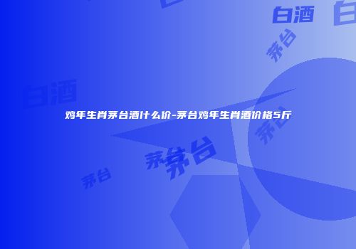 鸡年生肖茅台酒什么价-茅台鸡年生肖酒价格5斤