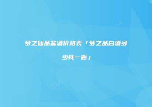 梦之仙品鉴酒价格表「梦之品白酒多少钱一瓶」