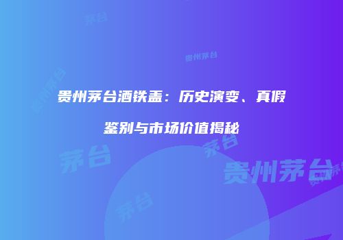 贵州茅台酒铁盖：历史演变、真假鉴别与市场价值揭秘