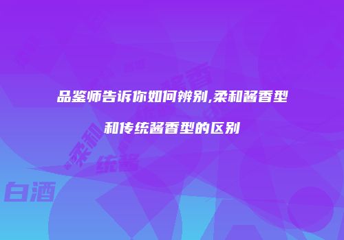 品鉴师告诉你如何辨别,柔和酱香型和传统酱香型的区别
