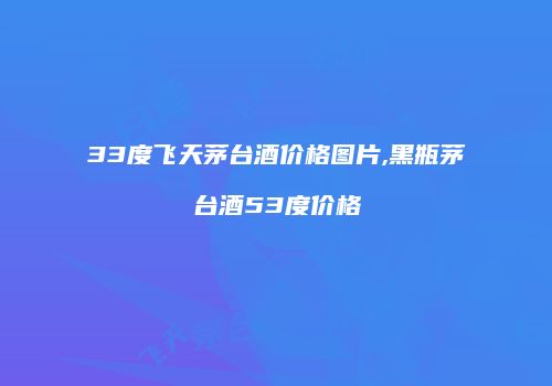 33度飞天茅台酒价格图片,黑瓶茅台酒53度价格