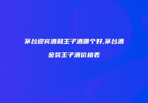 茅台迎宾酒和王子酒哪个好,茅台酒金装王子酒价格表