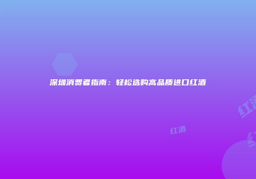 深圳消费者指南：轻松选购高品质进口红酒