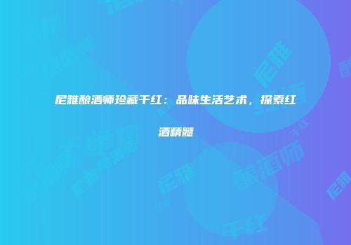 尼雅酿酒师珍藏干红：品味生活艺术，探索红酒精髓