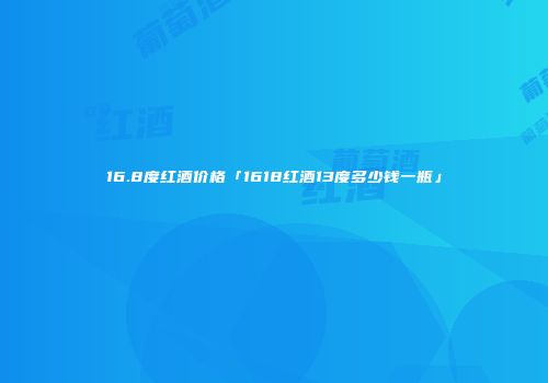 16.8度红酒价格「1618红酒13度多少钱一瓶」