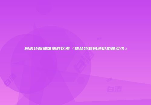 白酒特酿和精酿的区别「精品特制白酒价格是多少」