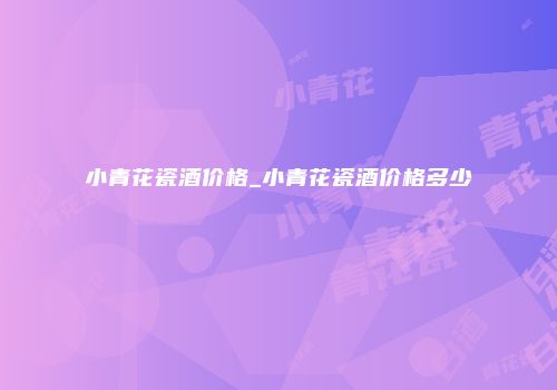 小青花瓷酒价格_小青花瓷酒价格多少