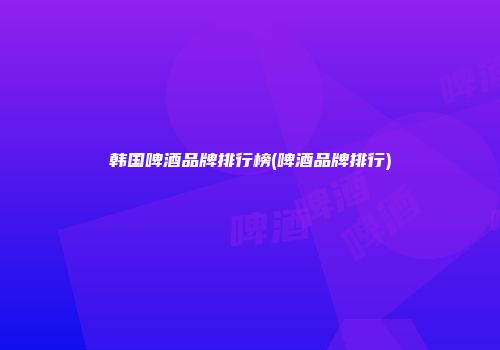 韩国啤酒品牌排行榜(啤酒品牌排行)