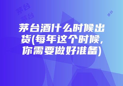 茅台酒什么时候出货(每年这个时候,你需要做好准备)