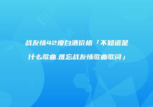 战友情42度白酒价格「不知道是什么歌曲.难忘战友情歌曲歌词」