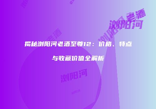 揭秘浏阳河老酒至尊12：价格、特点与收藏价值全解析