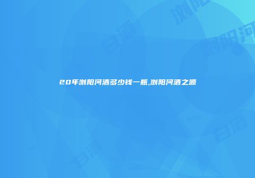 20年浏阳河酒多少钱一瓶,浏阳河酒之源