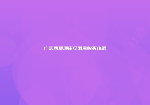 广东西堡酒庄红酒盒购买攻略