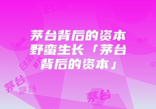 茅台背后的资本野蛮生长「茅台背后的资本」