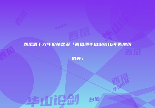 西凤酒十六年价格是多「西凤酒华山论剑16年陈酿价格表」