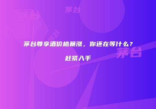 茅台尊享酒价格暴涨，你还在等什么？赶紧入手