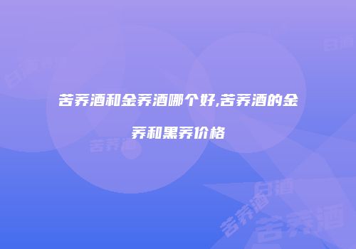 苦荞酒和金荞酒哪个好,苦荞酒的金荞和黑荞价格