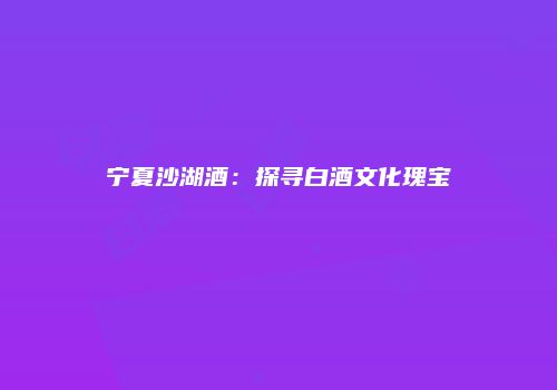 宁夏沙湖酒：探寻白酒文化瑰宝
