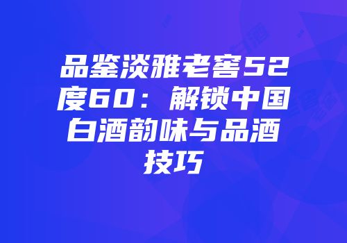 品鉴淡雅老窖52度60：解锁中国白酒韵味与品酒技巧